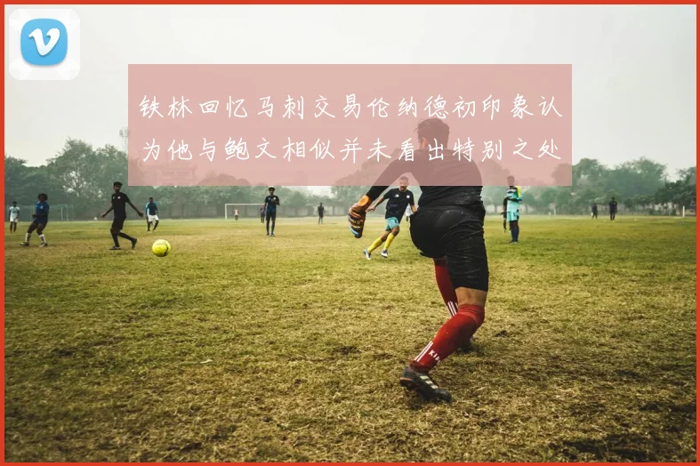 铁林回忆马刺交易伦纳德初印象认为他与鲍文相似并未看出特别之处