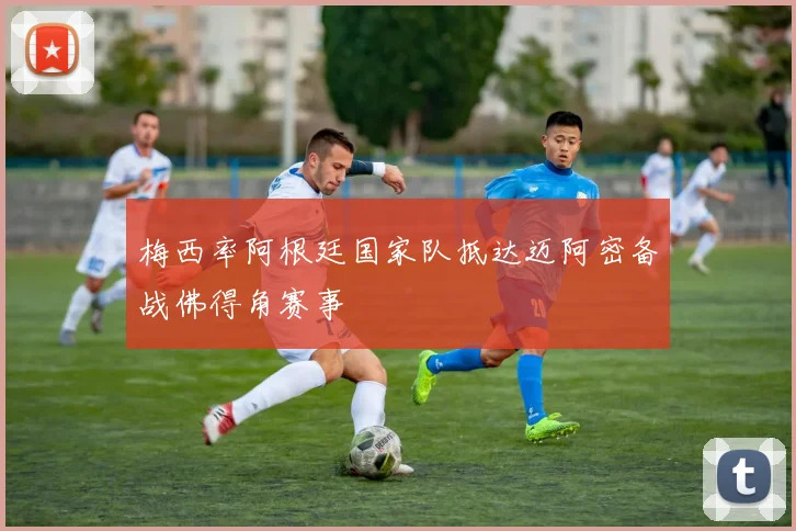 梅西率阿根廷国家队抵达迈阿密备战佛得角赛事