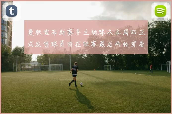 曼联宣布新赛季主场球衣本周四正式发售球员将在联赛最后两轮穿着上阵