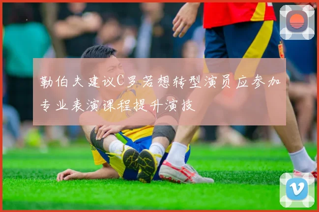 勒伯夫建议C罗若想转型演员应参加专业表演课程提升演技