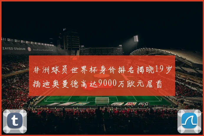 非洲球员世界杯身价排名揭晓19岁扬迪奥曼德高达9000万欧元居首
