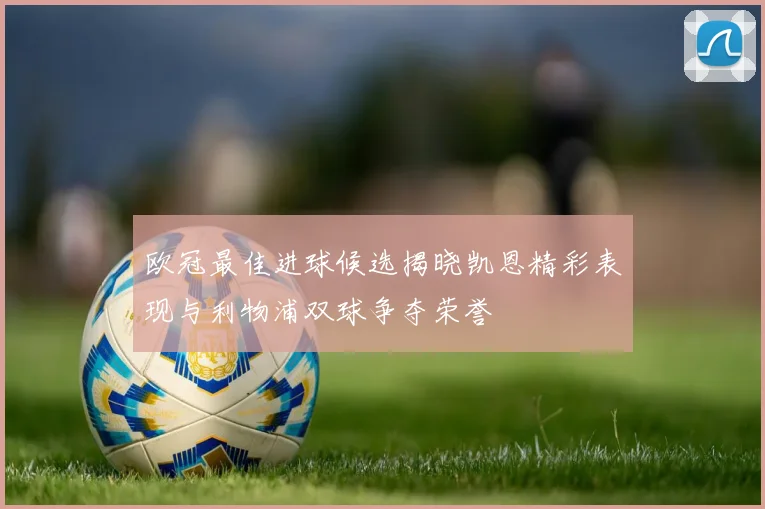 欧冠最佳进球候选揭晓凯恩精彩表现与利物浦双球争夺荣誉