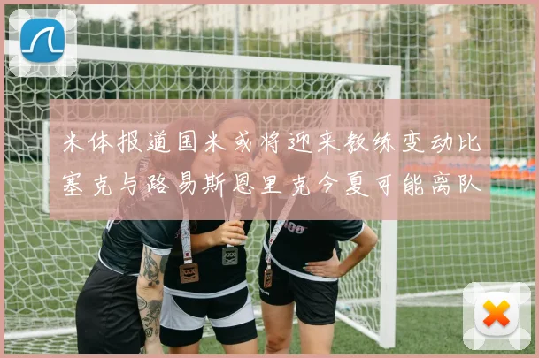 米体报道国米或将迎来教练变动比塞克与路易斯恩里克今夏可能离队