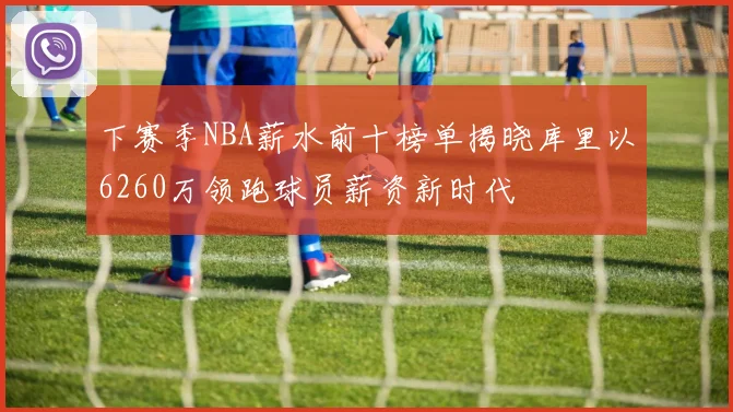 下赛季NBA薪水前十榜单揭晓库里以6260万领跑球员薪资新时代
