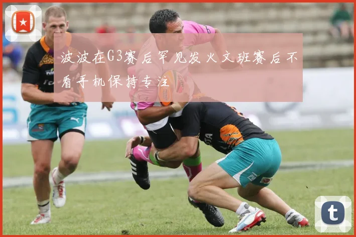 波波在G3赛后罕见发火文班赛后不看手机保持专注