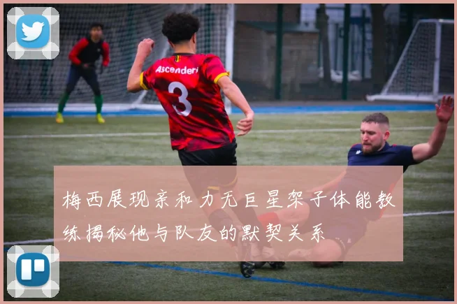 梅西展现亲和力无巨星架子体能教练揭秘他与队友的默契关系