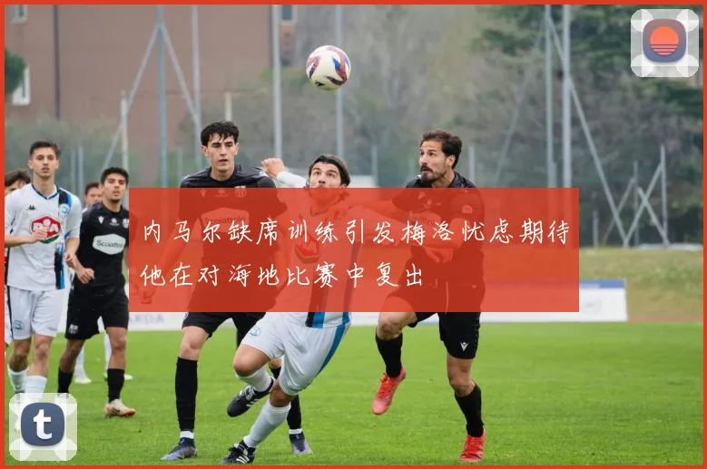 内马尔缺席训练引发梅洛忧虑期待他在对海地比赛中复出
