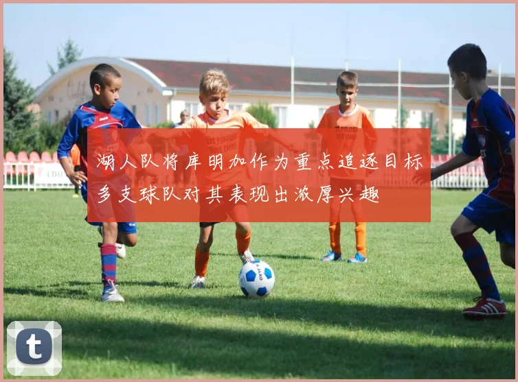 湖人队将库明加作为重点追逐目标多支球队对其表现出浓厚兴趣