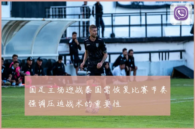 国足主场迎战泰国需恢复比赛节奏强调压迫战术的重要性