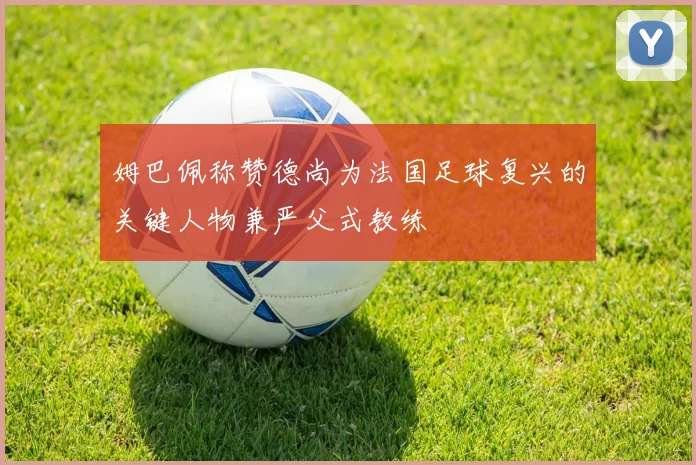 姆巴佩称赞德尚为法国足球复兴的关键人物兼严父式教练