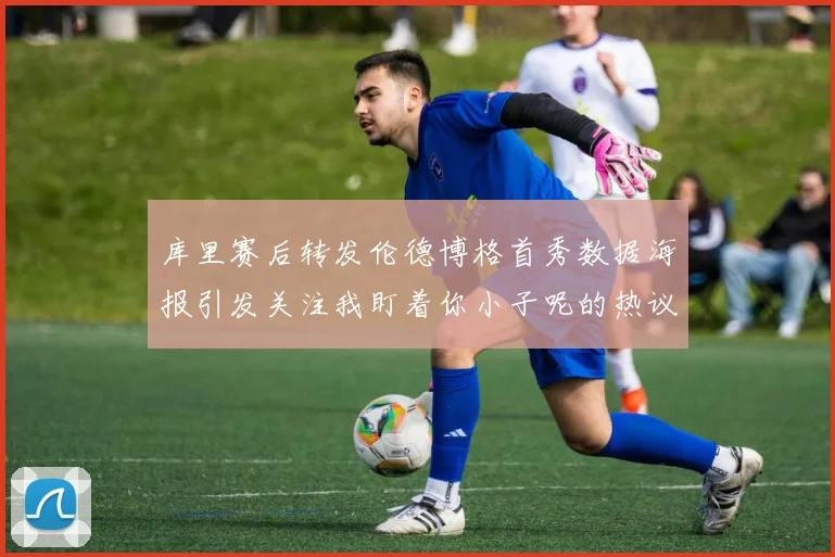 库里赛后转发伦德博格首秀数据海报引发关注我盯着你小子呢的热议