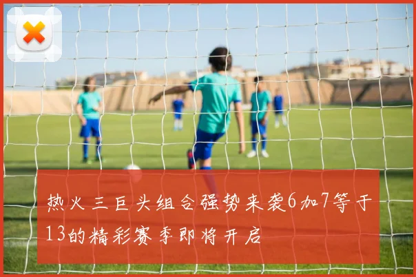 热火三巨头组合强势来袭6加7等于13的精彩赛季即将开启