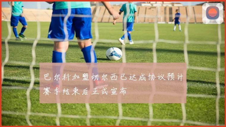 巴尔科加盟切尔西已达成协议预计赛季结束后正式宣布