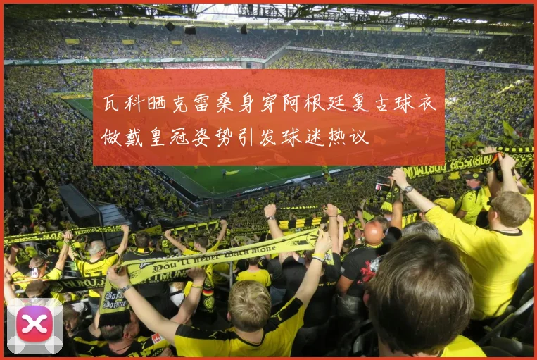 瓦科晒克雷桑身穿阿根廷复古球衣做戴皇冠姿势引发球迷热议