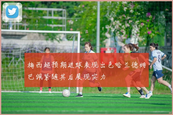 梅西超预期进球表现出色哈兰德姆巴佩紧随其后展现实力
