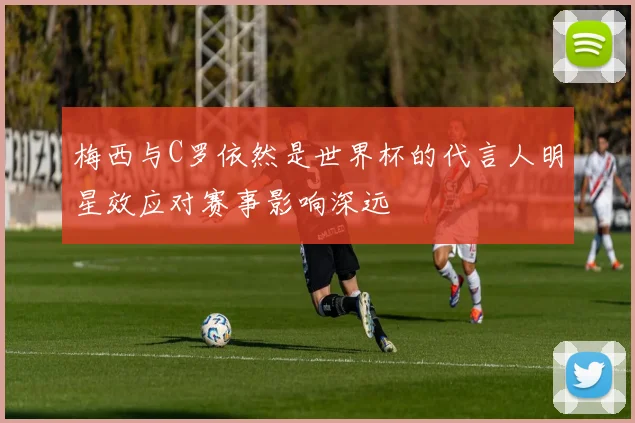 梅西与C罗依然是世界杯的代言人明星效应对赛事影响深远