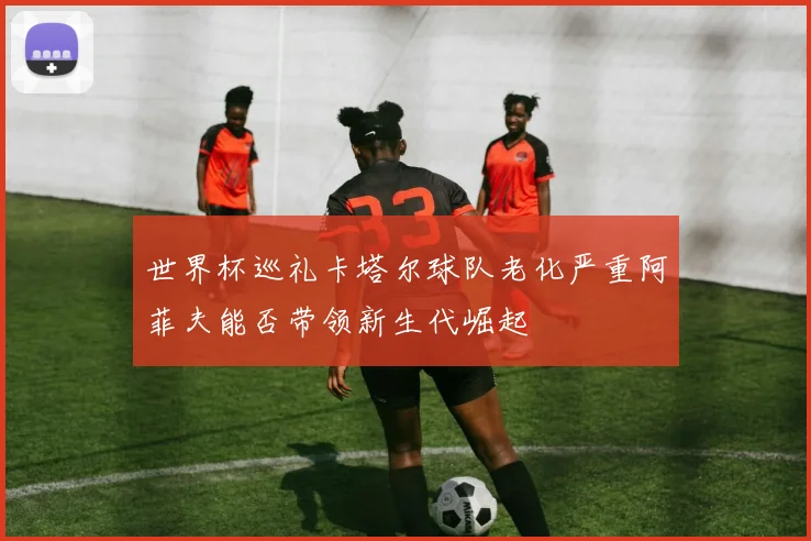 世界杯巡礼卡塔尔球队老化严重阿菲夫能否带领新生代崛起
