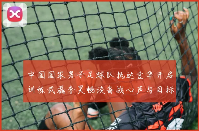 中国国家男子足球队抵达金华开启训练武磊李昊畅谈备战心声与目标