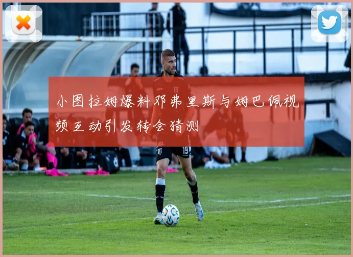 小图拉姆爆料邓弗里斯与姆巴佩视频互动引发转会猜测