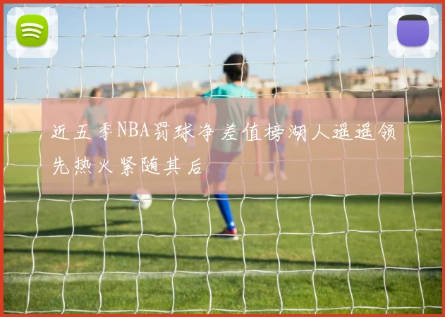 近五季NBA罚球净差值榜湖人遥遥领先热火紧随其后