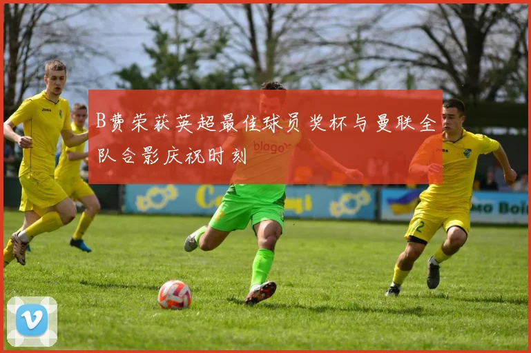 B费荣获英超最佳球员奖杯与曼联全队合影庆祝时刻