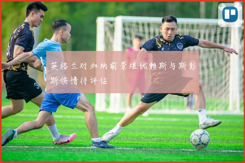 英格兰对加纳前景堪忧赖斯与斯彭斯伤情待评估