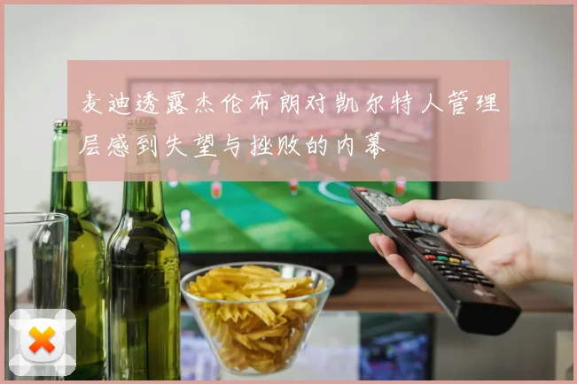 麦迪透露杰伦布朗对凯尔特人管理层感到失望与挫败的内幕