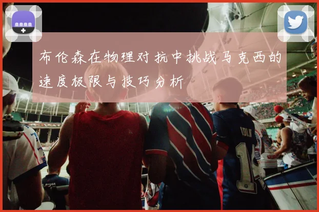 布伦森在物理对抗中挑战马克西的速度极限与技巧分析