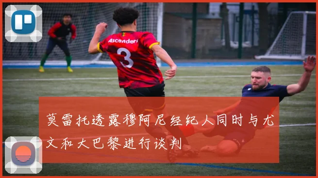 莫雷托透露穆阿尼经纪人同时与尤文和大巴黎进行谈判