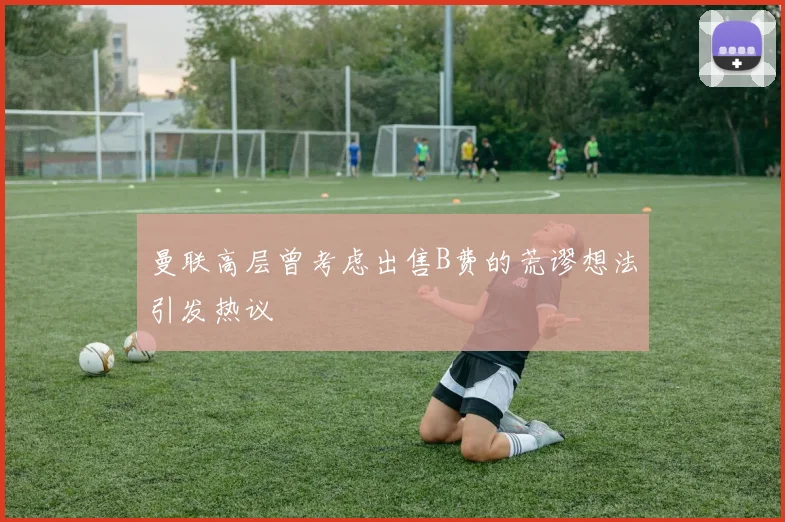 曼联高层曾考虑出售B费的荒谬想法引发热议