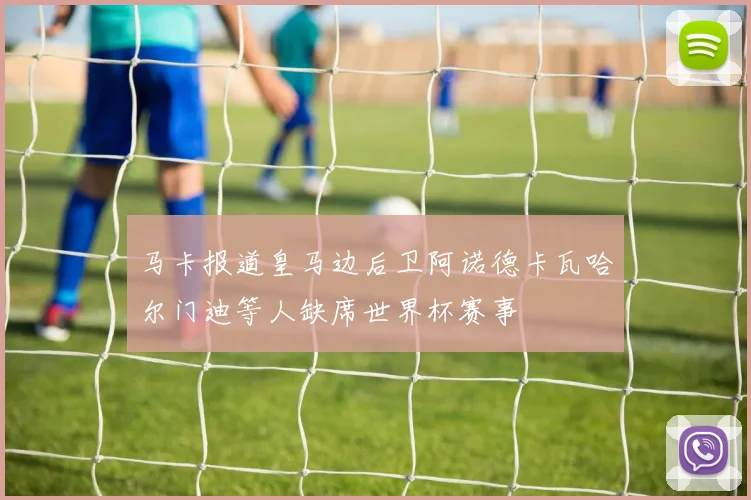 马卡报道皇马边后卫阿诺德卡瓦哈尔门迪等人缺席世界杯赛事